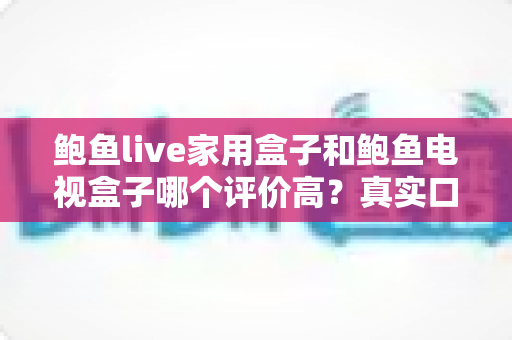 鲍鱼live家用盒子和鲍鱼电视盒子哪个评价高?真实口碑深度对比与选购避坑指南 鲍鱼live家用盒子和鲍鱼电视盒子哪个评价高?真实口碑深度对比与选购避坑指南