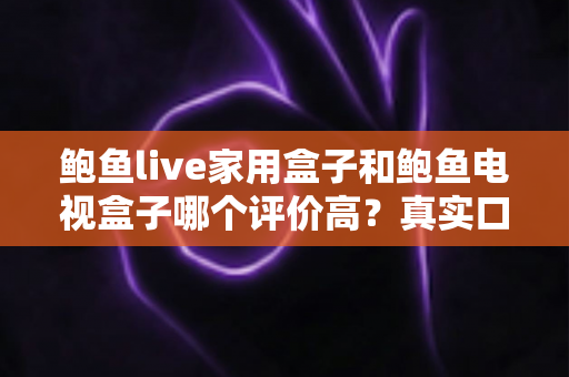 鲍鱼live家用盒子和鲍鱼电视盒子哪个评价高？真实口碑深度对比与选购避坑指南