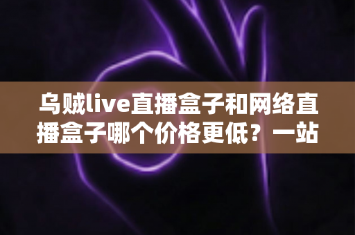乌贼live直播盒子和网络直播盒子哪个价格更低？一站式价格对比与选购指南