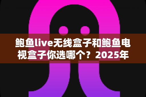 鲍鱼live无线盒子和鲍鱼电视盒子你选哪个？2025年最全选购对比指南