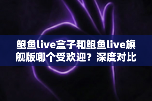 鲍鱼live盒子和鲍鱼live旗舰版哪个受欢迎？深度对比解析，帮你找到最适合的选择