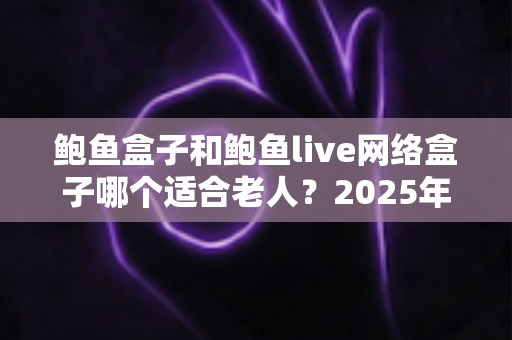鲍鱼盒子和鲍鱼live网络盒子哪个适合老人?2025年老年人电视盒子选购终极指南 鲍鱼盒子和鲍鱼live网络盒子哪个适合老人?2025年老年人电视盒子选购终极指南