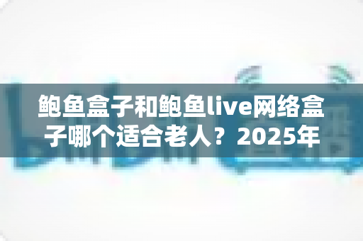鲍鱼盒子和鲍鱼live网络盒子哪个适合老人?2025年老年人电视盒子选购终极指南 鲍鱼盒子和鲍鱼live网络盒子哪个适合老人?2025年老年人电视盒子选购终极指南