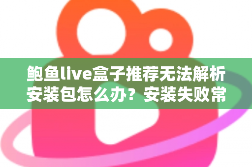 鲍鱼live盒子推荐无法解析安装包怎么办?安装失败常见原因与实用解决方法全解析 鲍鱼live盒子推荐无法解析安装包怎么办?安装失败常见原因与实用解决方法全解析