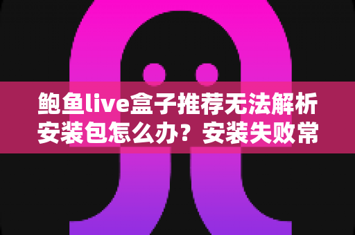 鲍鱼live盒子推荐无法解析安装包怎么办?安装失败常见原因与实用解决方法全解析 鲍鱼live盒子推荐无法解析安装包怎么办?安装失败常见原因与实用解决方法全解析