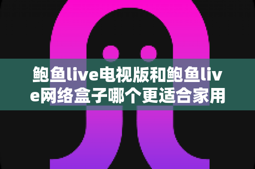 鲍鱼live电视版和鲍鱼live网络盒子哪个更适合家用?深度对比解析与家庭选购全攻略 鲍鱼live电视版和鲍鱼live网络盒子哪个更适合家用?深度对比解析与家庭选购全攻略