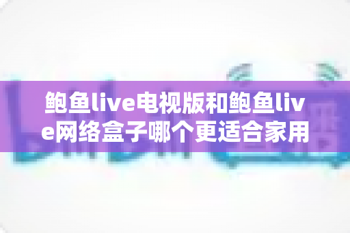 鲍鱼live电视版和鲍鱼live网络盒子哪个更适合家用?深度对比解析与家庭选购全攻略 鲍鱼live电视版和鲍鱼live网络盒子哪个更适合家用?深度对比解析与家庭选购全攻略