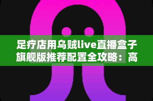 足疗店用乌贼live直播盒子旗舰版推荐配置全攻略:高清稳定开播,助力门店客流持续增长 足疗店用乌贼live直播盒子旗舰版推荐配置全攻略:高清稳定开播,助力门店客流持续增长