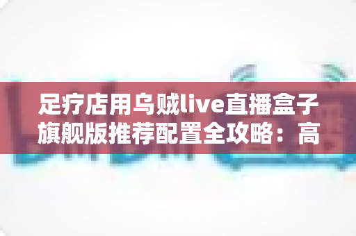 足疗店用乌贼live直播盒子旗舰版推荐配置全攻略：高清稳定开播，助力门店客流持续增长
