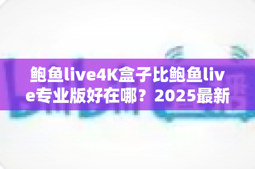 鲍鱼live4K盒子比鲍鱼live专业版好在哪？2025最新深度对比与选购完全指南