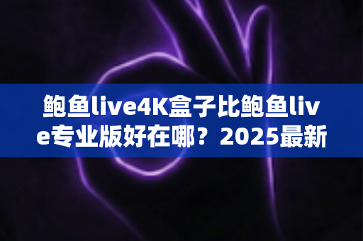 鲍鱼live4K盒子比鲍鱼live专业版好在哪？2025最新深度对比与选购完全指南