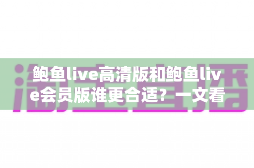 鲍鱼live高清版和鲍鱼live会员版谁更合适?一文看懂两大版本差异与选择攻略 鲍鱼live高清版和鲍鱼live会员版谁更合适?一文看懂两大版本差异与选择攻略