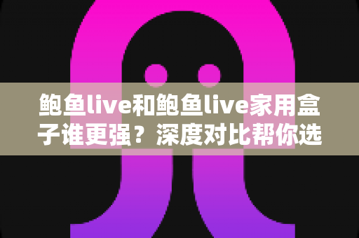 鲍鱼live和鲍鱼live家用盒子谁更强?深度对比帮你选对观影方案 鲍鱼live和鲍鱼live家用盒子谁更强?深度对比帮你选对观影方案