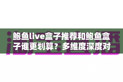 鲍鱼live盒子推荐和鲍鱼盒子谁更划算？多维度深度对比，帮你把钱花在刀刃上