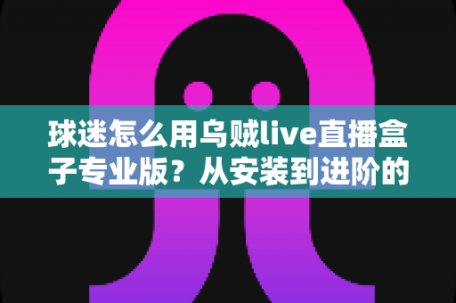 球迷怎么用乌贼live直播盒子专业版?从安装到进阶的观赛全攻略 球迷怎么用乌贼live直播盒子专业版?从安装到进阶的观赛全攻略