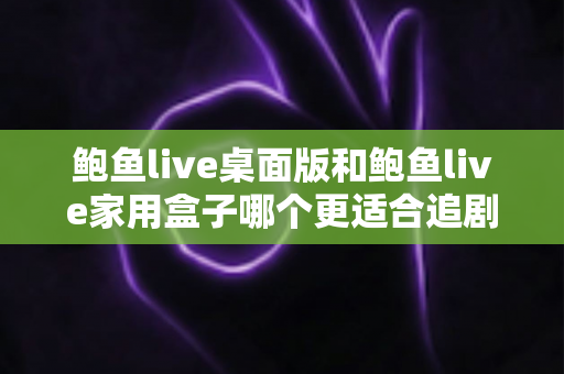 鲍鱼live桌面版和鲍鱼live家用盒子哪个更适合追剧？多维度深度对比帮你选出理想观影方案