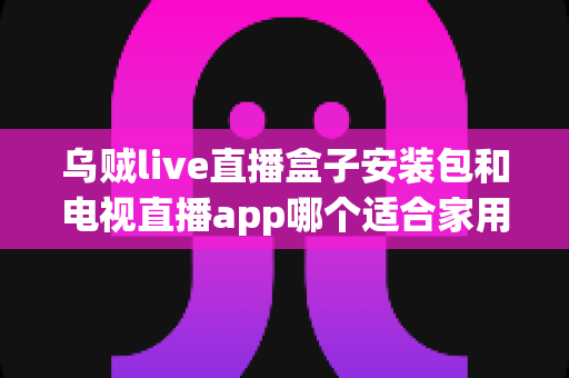 乌贼live直播盒子安装包和电视直播app哪个适合家用?家用直播观看方案全面对比与选择指南 乌贼live直播盒子安装包和电视直播app哪个适合家用?家用直播观看方案全面对比与选择指南