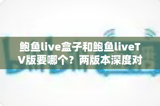 鲍鱼live盒子和鲍鱼liveTV版要哪个?两版本深度对比与选择全指南 鲍鱼live盒子和鲍鱼liveTV版要哪个?两版本深度对比与选择全指南