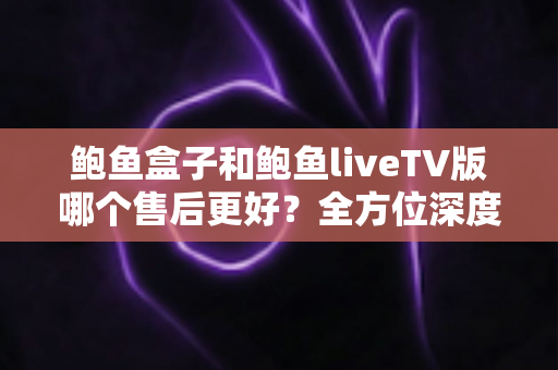 鲍鱼盒子和鲍鱼liveTV版哪个售后更好？全方位深度对比解析，帮你选对版本不踩坑