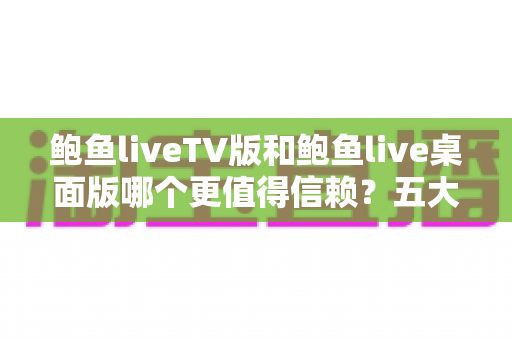 鲍鱼liveTV版和鲍鱼live桌面版哪个更值得信赖？五大维度深度对比与安全选择指南