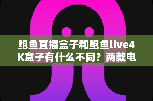 鲍鱼直播盒子和鲍鱼live4K盒子有什么不同？两款电视盒子核心区别全解析与选购指南