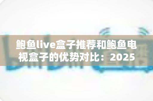 鲍鱼live盒子推荐和鲍鱼电视盒子的优势对比：2025年家庭影音选购全攻略