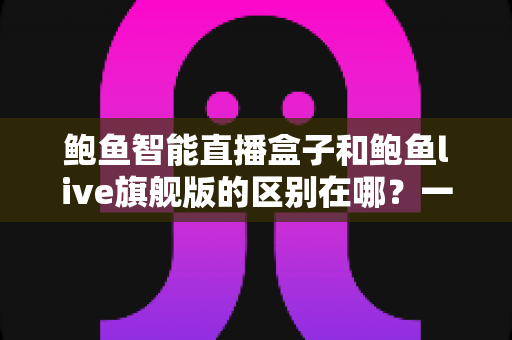 鲍鱼智能直播盒子和鲍鱼live旗舰版的区别在哪?一篇读懂两者差异与选购指南 鲍鱼智能直播盒子和鲍鱼live旗舰版的区别在哪?一篇读懂两者差异与选购指南