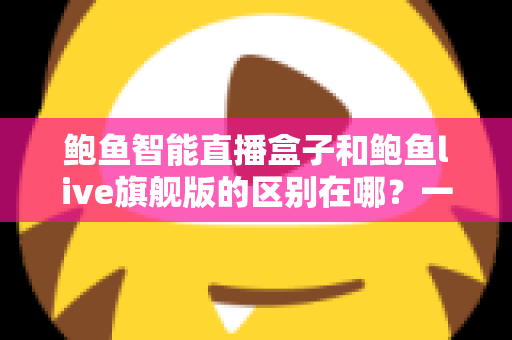 鲍鱼智能直播盒子和鲍鱼live旗舰版的区别在哪？一篇读懂两者差异与选购指南