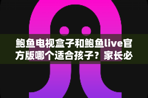 鲍鱼电视盒子和鲍鱼live官方版哪个适合孩子？家长必读的完整选购与使用指南