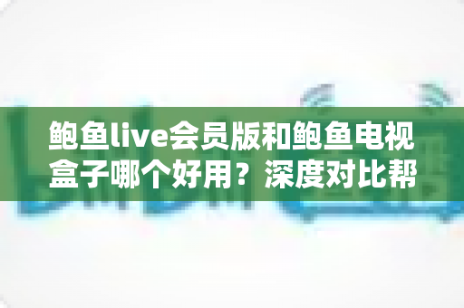 鲍鱼live会员版和鲍鱼电视盒子哪个好用？深度对比帮你找到最适合的观影方案