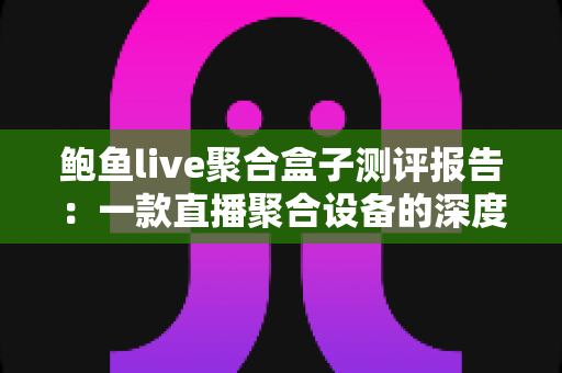 鲍鱼live聚合盒子测评报告：一款直播聚合设备的深度实测与真实体验分享