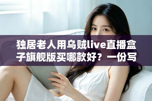 独居老人用乌贼live直播盒子旗舰版买哪款好?一份写给子女的贴心选购指南 独居老人用乌贼live直播盒子旗舰版买哪款好?一份写给子女的贴心选购指南