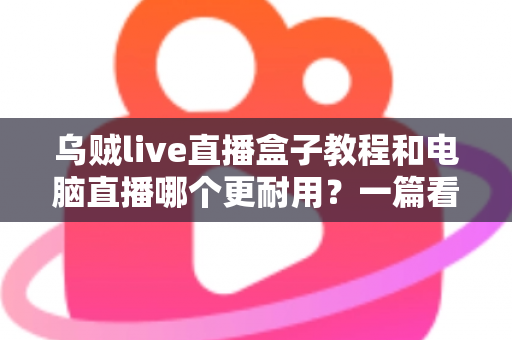 乌贼live直播盒子教程和电脑直播哪个更耐用?一篇看懂两者差异的深度指南 乌贼live直播盒子教程和电脑直播哪个更耐用?一篇看懂两者差异的深度指南