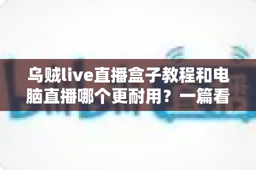 乌贼live直播盒子教程和电脑直播哪个更耐用?一篇看懂两者差异的深度指南 乌贼live直播盒子教程和电脑直播哪个更耐用?一篇看懂两者差异的深度指南