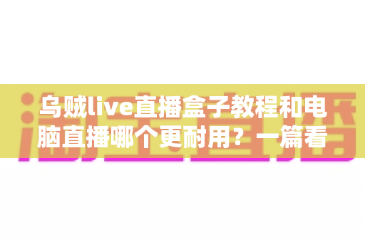 乌贼live直播盒子教程和电脑直播哪个更耐用？一篇看懂两者差异的深度指南