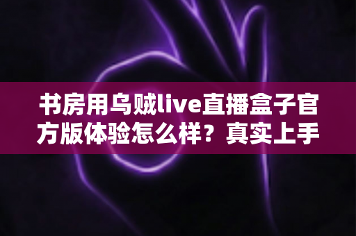 书房用乌贼live直播盒子官方版体验怎么样？真实上手感受与全面测评分享