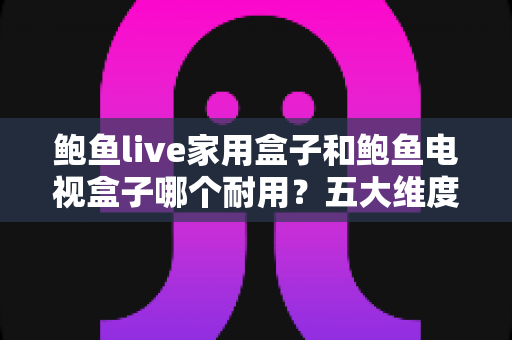 鲍鱼live家用盒子和鲍鱼电视盒子哪个耐用？五大维度深度对比+延长寿命实用保养全攻略