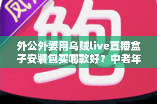 外公外婆用乌贼live直播盒子安装包买哪款好?中老年家庭选购与安装全攻略 外公外婆用乌贼live直播盒子安装包买哪款好?中老年家庭选购与安装全攻略