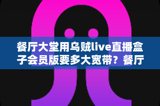 餐厅大堂用乌贼live直播盒子会员版要多大宽带?餐厅经营者必看的带宽配置与优化全攻略 餐厅大堂用乌贼live直播盒子会员版要多大宽带?餐厅经营者必看的带宽配置与优化全攻略