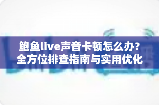 鲍鱼live声音卡顿怎么办？全方位排查指南与实用优化技巧，让你畅享流畅直播体验