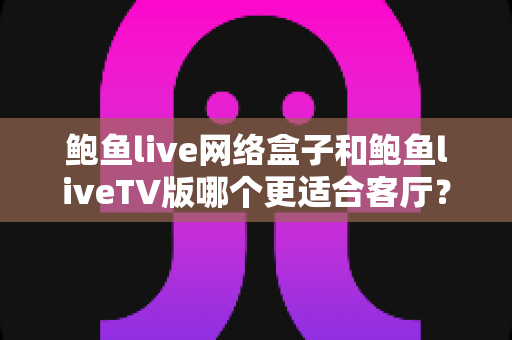 鲍鱼live网络盒子和鲍鱼liveTV版哪个更适合客厅？全方位深度对比帮你选出最佳客厅影音方案