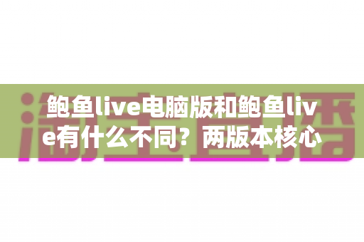 鲍鱼live电脑版和鲍鱼live有什么不同?两版本核心差异全面解析与选择指南 鲍鱼live电脑版和鲍鱼live有什么不同?两版本核心差异全面解析与选择指南