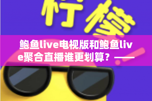 鲍鱼live电视版和鲍鱼live聚合直播谁更划算?——双版本全方位对比与选购避坑指南 鲍鱼live电视版和鲍鱼live聚合直播谁更划算?——双版本全方位对比与选购避坑指南