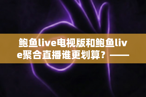 鲍鱼live电视版和鲍鱼live聚合直播谁更划算?——双版本全方位对比与选购避坑指南 鲍鱼live电视版和鲍鱼live聚合直播谁更划算?——双版本全方位对比与选购避坑指南