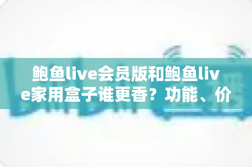 鲍鱼live会员版和鲍鱼live家用盒子谁更香？功能、价格与使用场景全方位深度对比指南