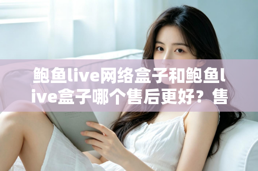 鲍鱼live网络盒子和鲍鱼live盒子哪个售后更好？售后对比与选购避坑全指南