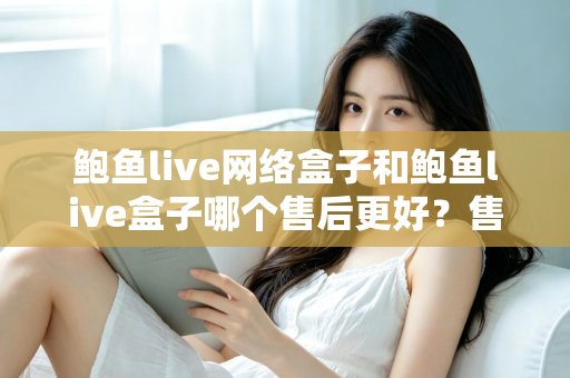 鲍鱼live网络盒子和鲍鱼live盒子哪个售后更好？售后对比与选购避坑全指南