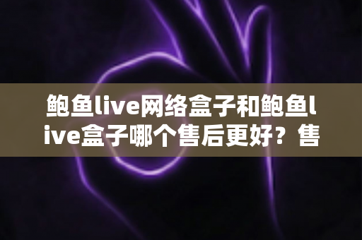 鲍鱼live网络盒子和鲍鱼live盒子哪个售后更好？售后对比与选购避坑全指南