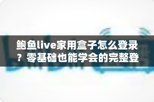 鲍鱼live家用盒子怎么登录？零基础也能学会的完整登录教程与常见问题指南