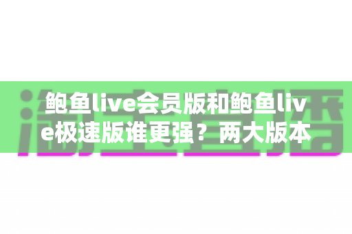 鲍鱼live会员版和鲍鱼live极速版谁更强？两大版本深度对比评测，看完这篇再决定不后悔